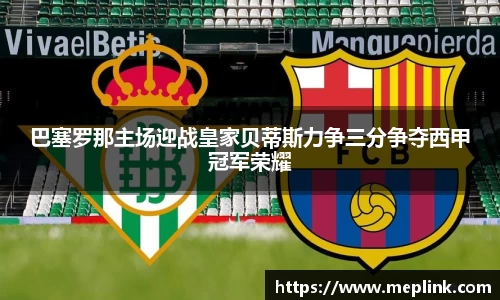 巴塞罗那主场迎战皇家贝蒂斯力争三分争夺西甲冠军荣耀